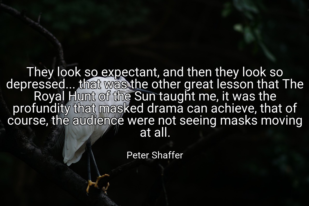 They look so expectant, and then they look so depressed... that was the other great lesson that The Royal Hunt of the Sun taught me, it was the profundity that masked drama can achieve, that of course, the audience were not seeing masks moving at all. - Peter Shaffer