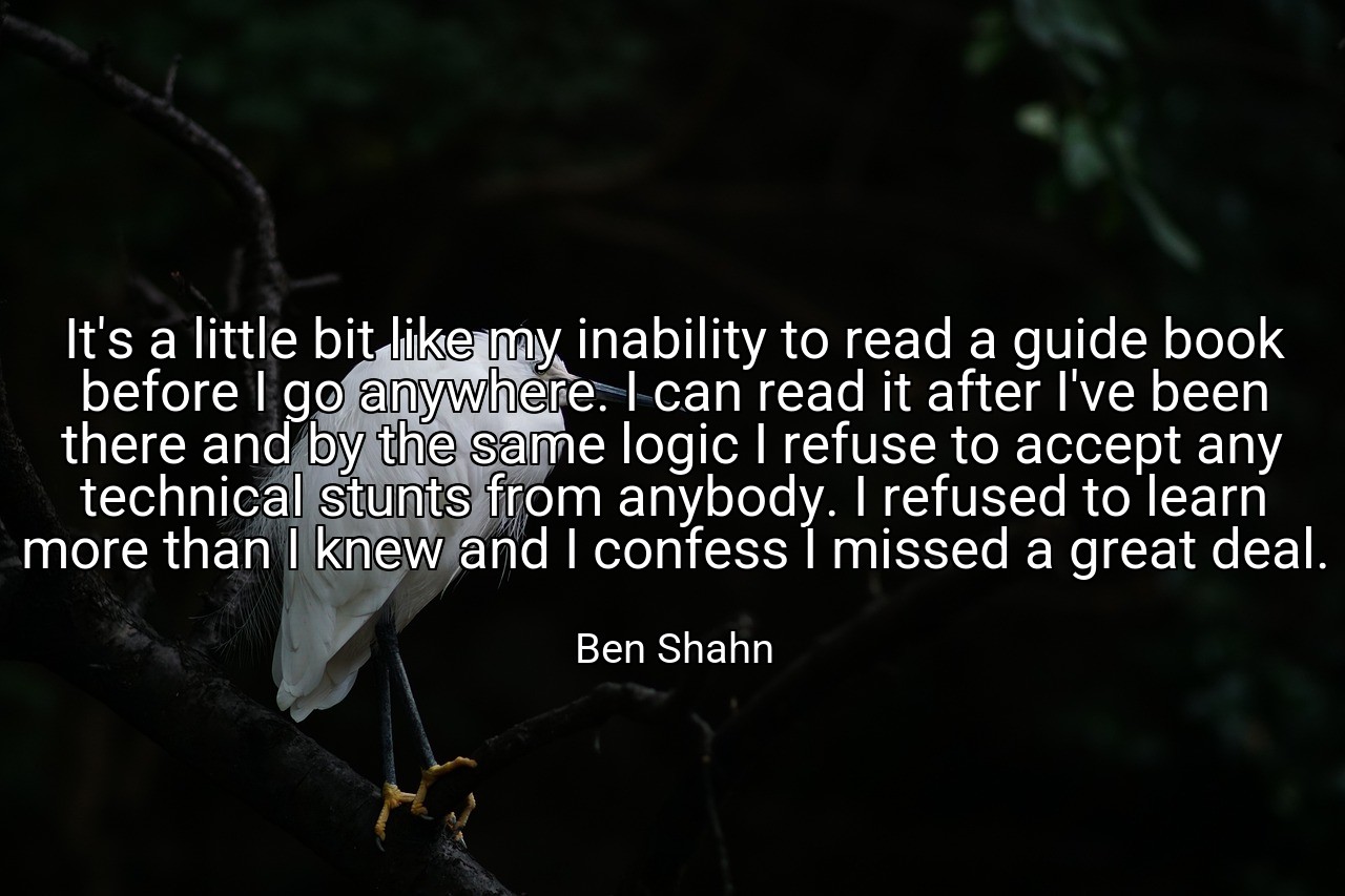 It's a little bit like my inability to read a guide book before I go anywhere. I can read it after I've been there and by the same logic I refuse to accept any technical stunts from anybody. I refused to learn more than I knew and I confess I missed a great deal. - Ben Shahn