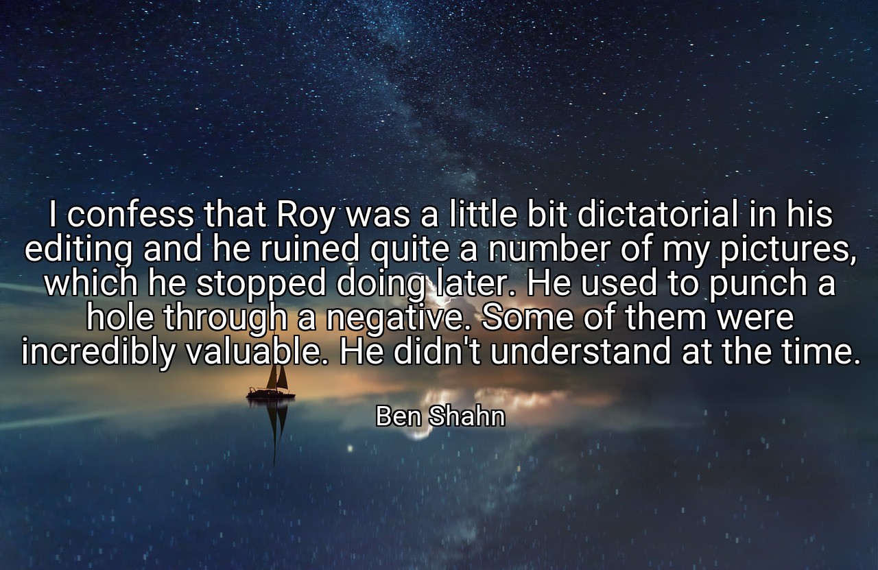 I confess that Roy was a little bit dictatorial in his editing and he ruined quite a number of my pictures, which he stopped doing later. He used to punch a hole through a negative. Some of them were incredibly valuable. He didn't understand at the time. - Ben Shahn