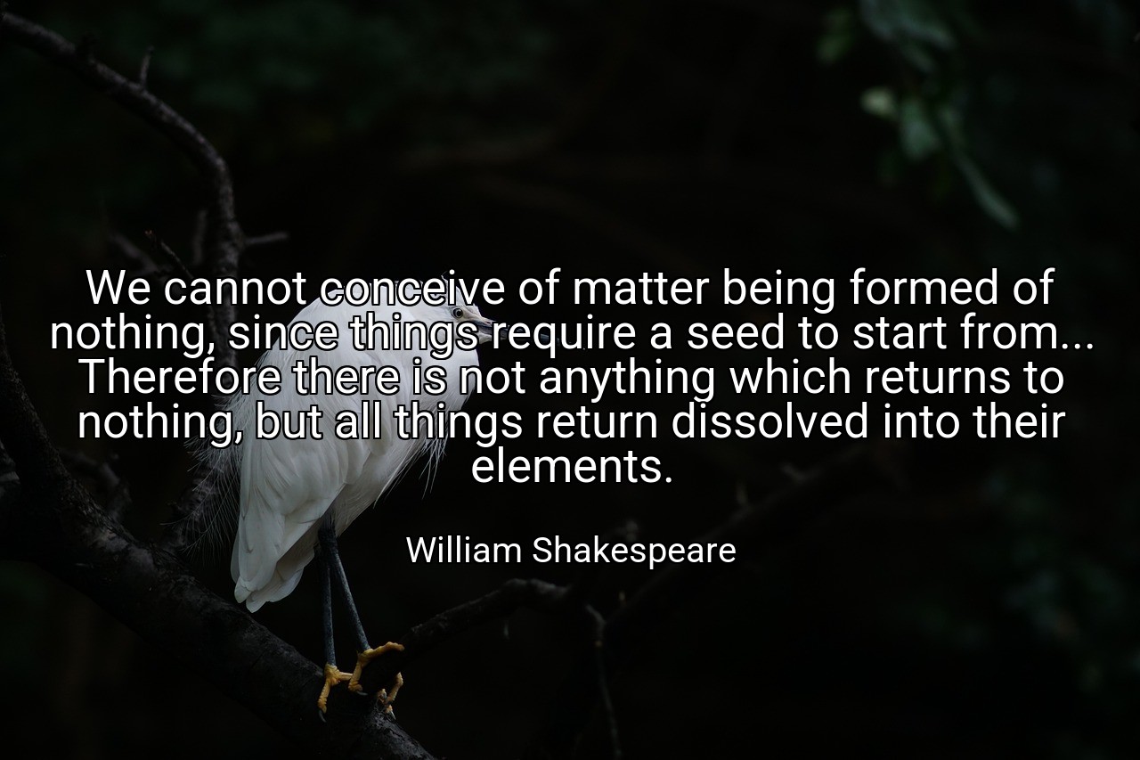 We cannot conceive of matter being formed of nothing, since things require a seed to start from... Therefore there is not anything which returns to nothing, but all things return dissolved into their elements. - William Shakespeare