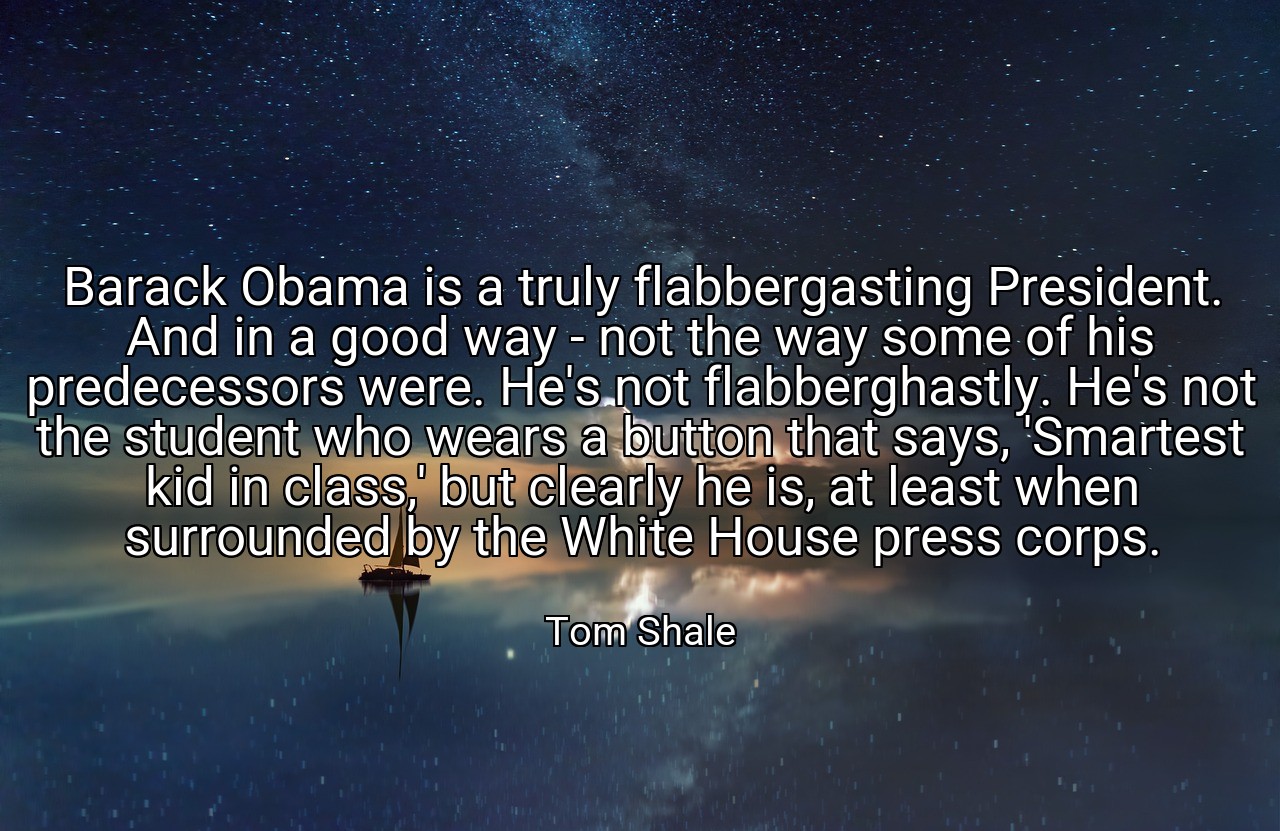Barack Obama is a truly flabbergasting President. And in a good way - not the way some of his predecessors were. He's not flabberghastly. He's not the student who wears a button that says, 'Smartest kid in class,' but clearly he is, at least when surrounded by the White House press corps. - Tom Shale