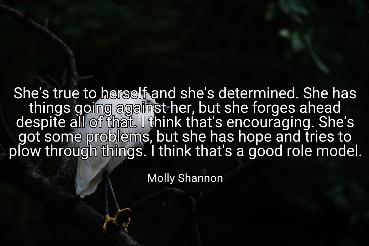 She's true to herself and she's determined. She has things going against her, but she forges ahead despite all of that. I think that's encouraging. She's got some problems, but she has hope and tries to plow through things. I think that's a good role model. - Molly Shannon