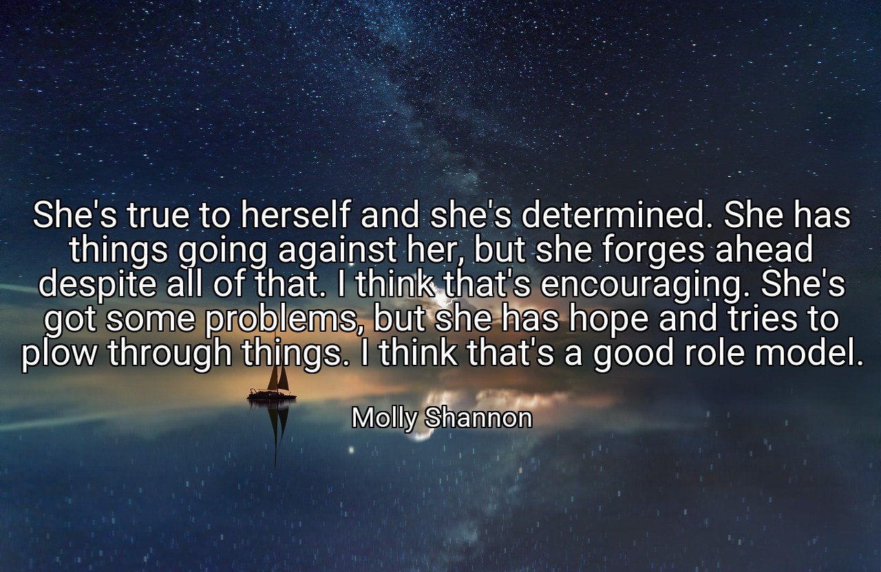 She's true to herself and she's determined. She has things going against her, but she forges ahead despite all of that. I think that's encouraging. She's got some problems, but she has hope and tries to plow through things. I think that's a good role model. - Molly Shannon