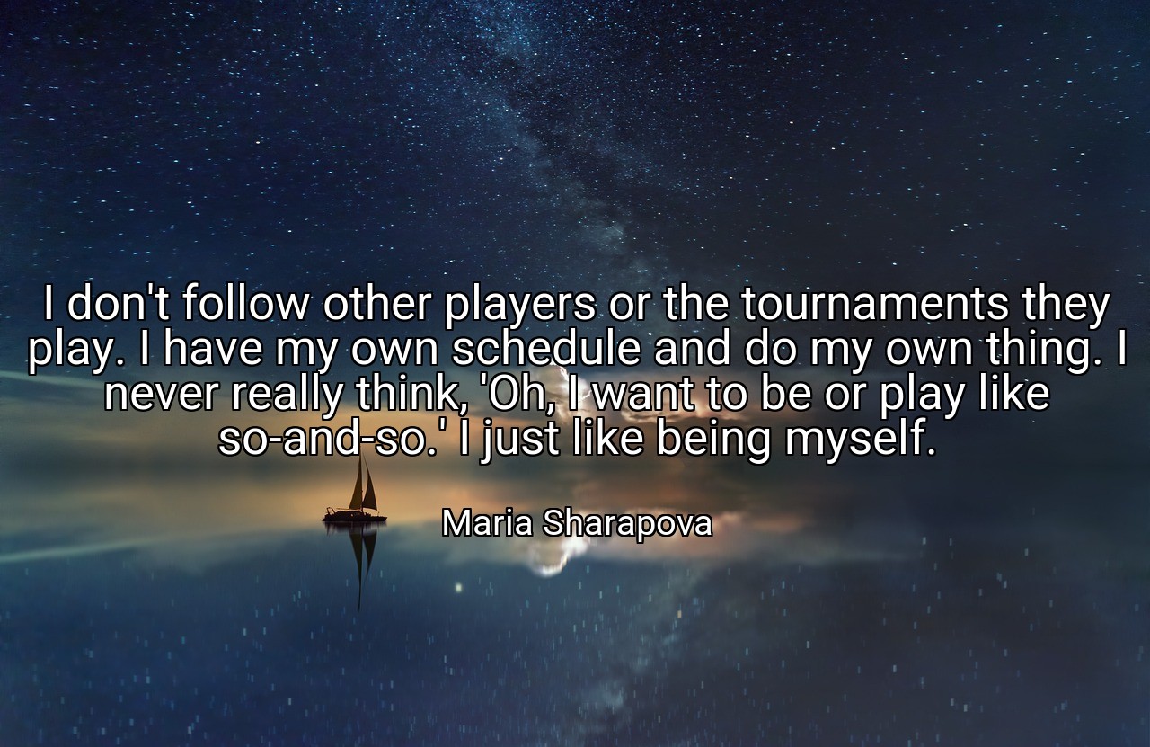I don't follow other players or the tournaments they play. I have my own schedule and do my own thing. I never really think, 'Oh, I want to be or play like so-and-so.' I just like being myself. - Maria Sharapova