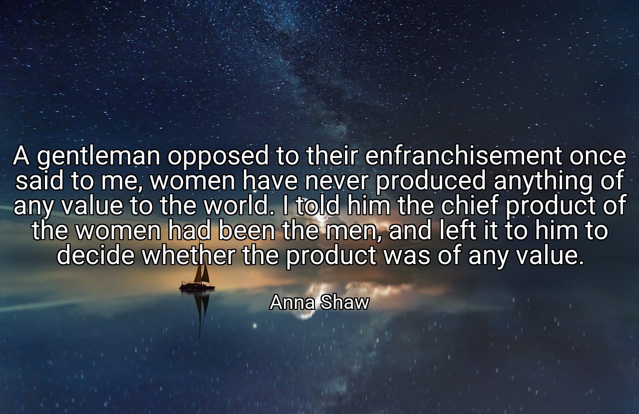 A gentleman opposed to their enfranchisement once said to me, women have never produced anything of any value to the world. I told him the chief product of the women had been the men, and left it to him to decide whether the product was of any value. - Anna Shaw