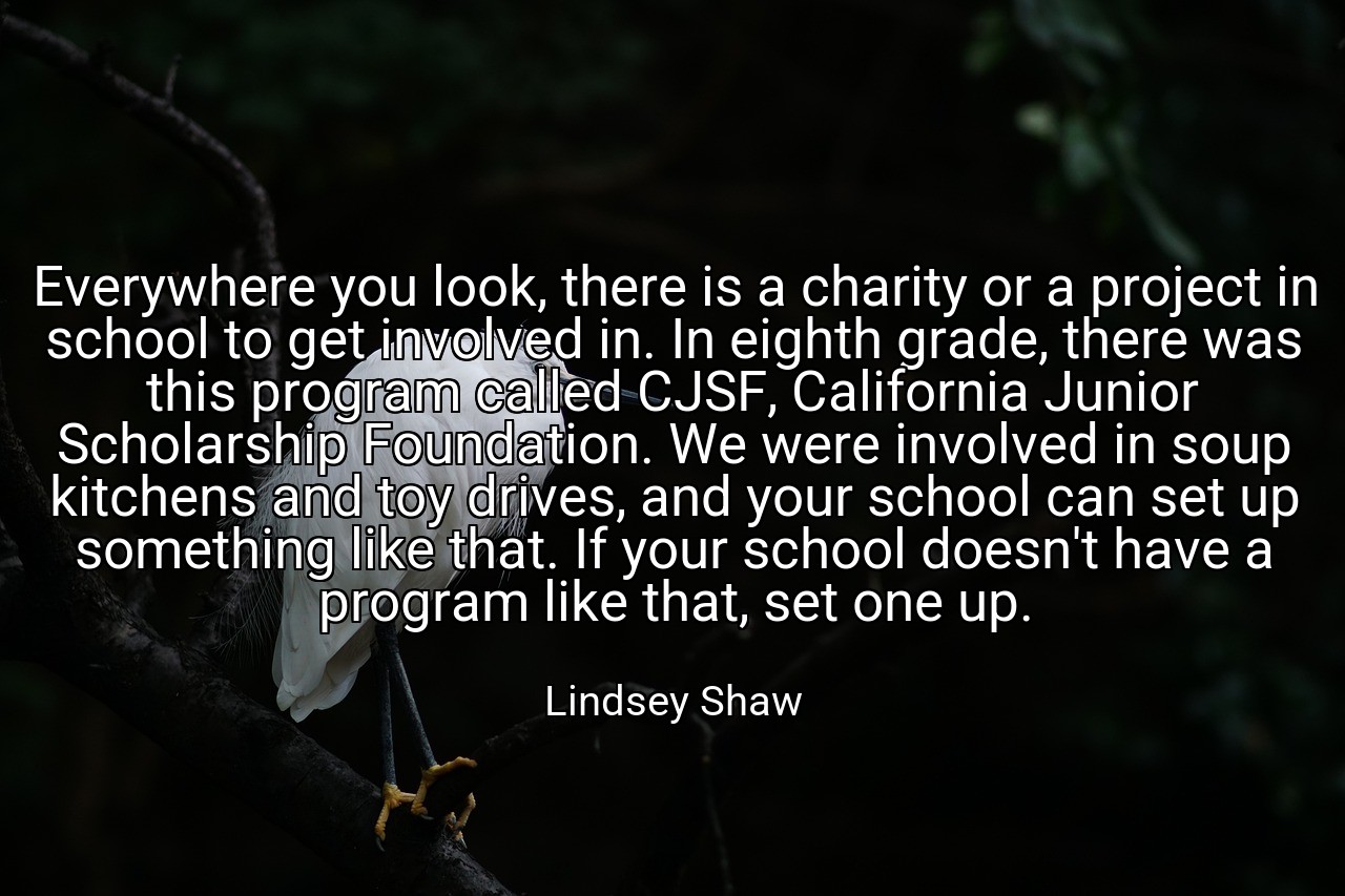 Everywhere you look, there is a charity or a project in school to get involved in. In eighth grade, there was this program called CJSF, California Junior Scholarship Foundation. We were involved in soup kitchens and toy drives, and your school can set up something like that. If your school doesn't have a program like that, set one up. - Lindsey Shaw