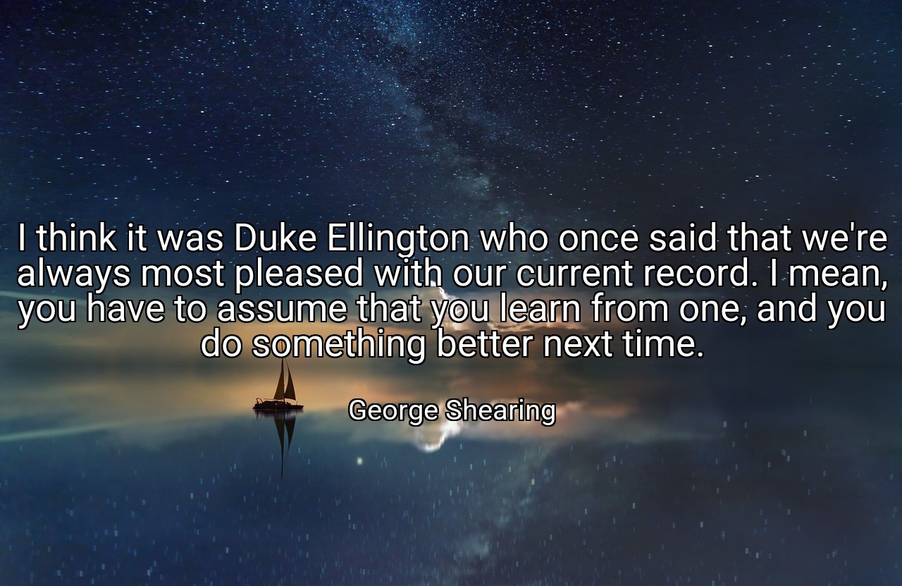 I think it was Duke Ellington who once said that we're always most pleased with our current record. I mean, you have to assume that you learn from one, and you do something better next time. - George Shearing
