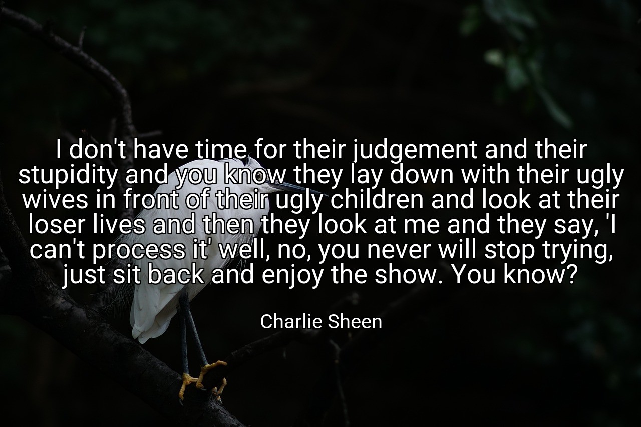 I don't have time for their judgement and their stupidity and you know they lay down with their ugly wives in front of their ugly children and look at their loser lives and then they look at me and they say, 'I can't process it' well, no, you never will stop trying, just sit back and enjoy the show. You know? - Charlie Sheen