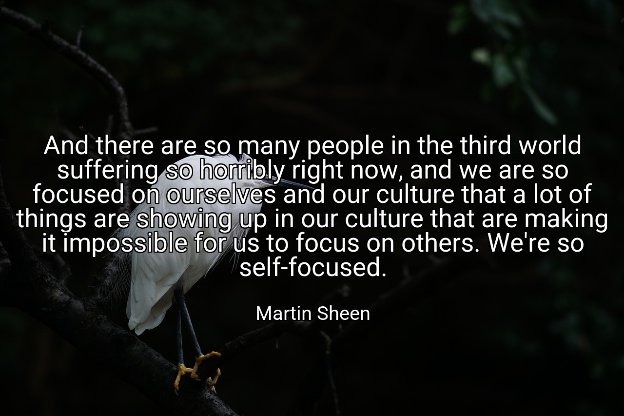 And there are so many people in the third world suffering so horribly right now, and we are so focused on ourselves and our culture that a lot of things are showing up in our culture that are making it impossible for us to focus on others. We're so self-focused. - Martin Sheen