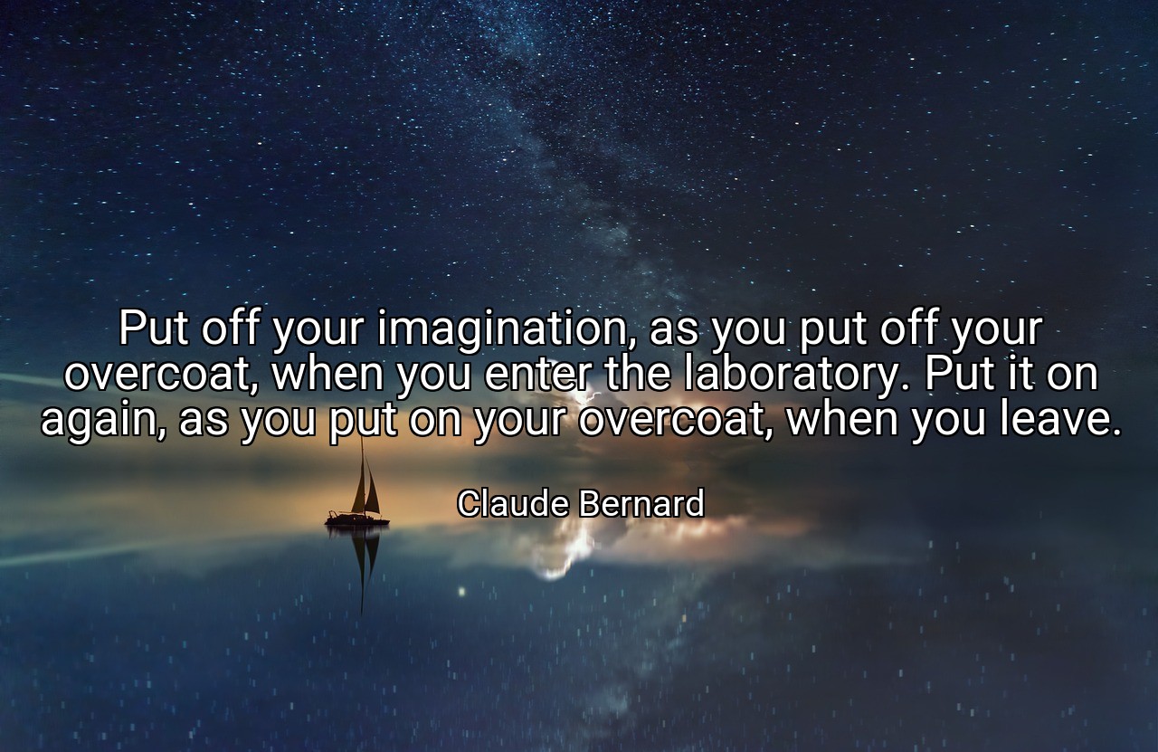 Put off your imagination, as you put off your overcoat, when you enter the laboratory. Put it on again, as you put on your overcoat, when you leave. - Claude Bernard