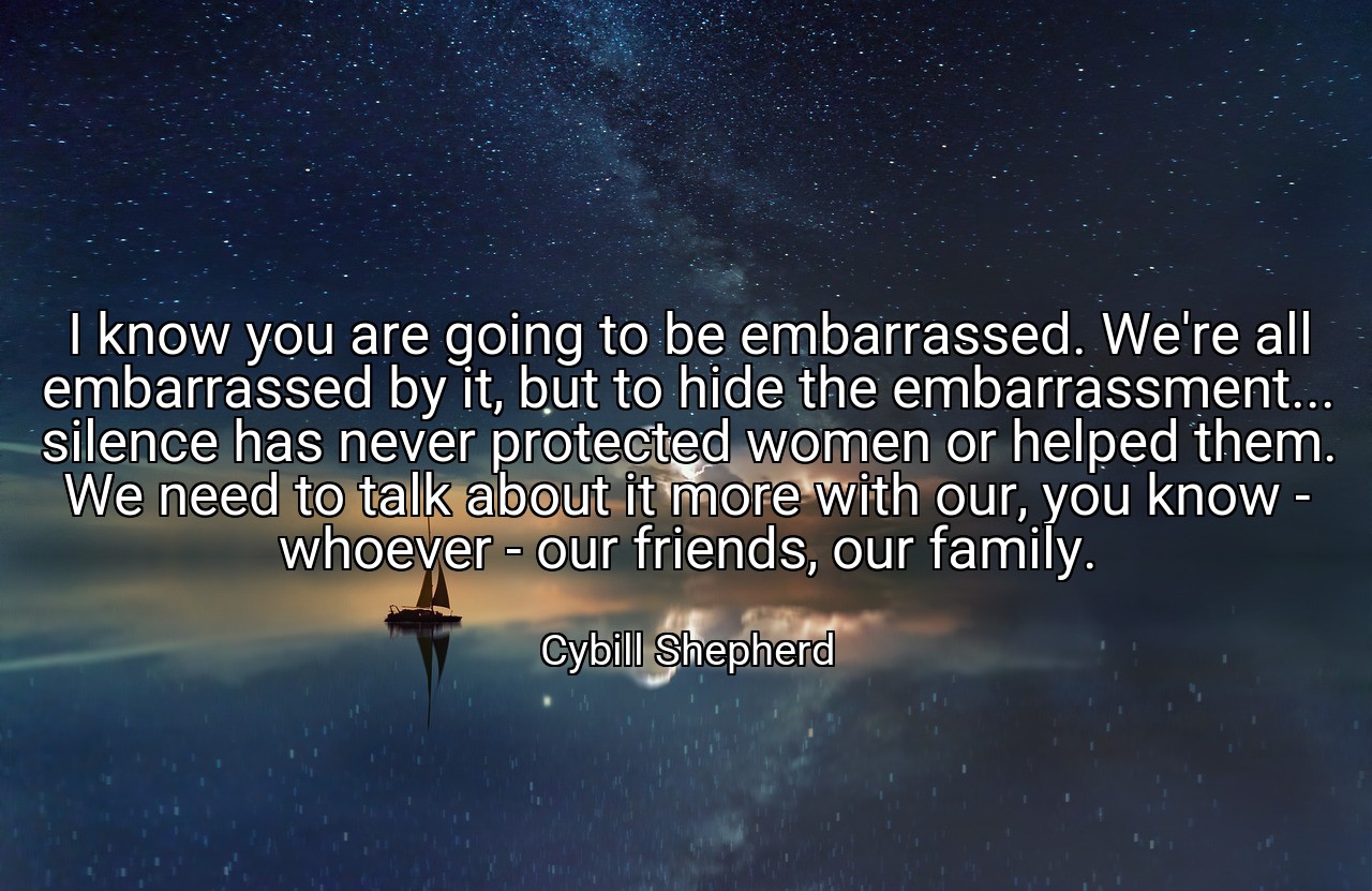 I know you are going to be embarrassed. We're all embarrassed by it, but to hide the embarrassment... silence has never protected women or helped them. We need to talk about it more with our, you know - whoever - our friends, our family. - Cybill Shepherd