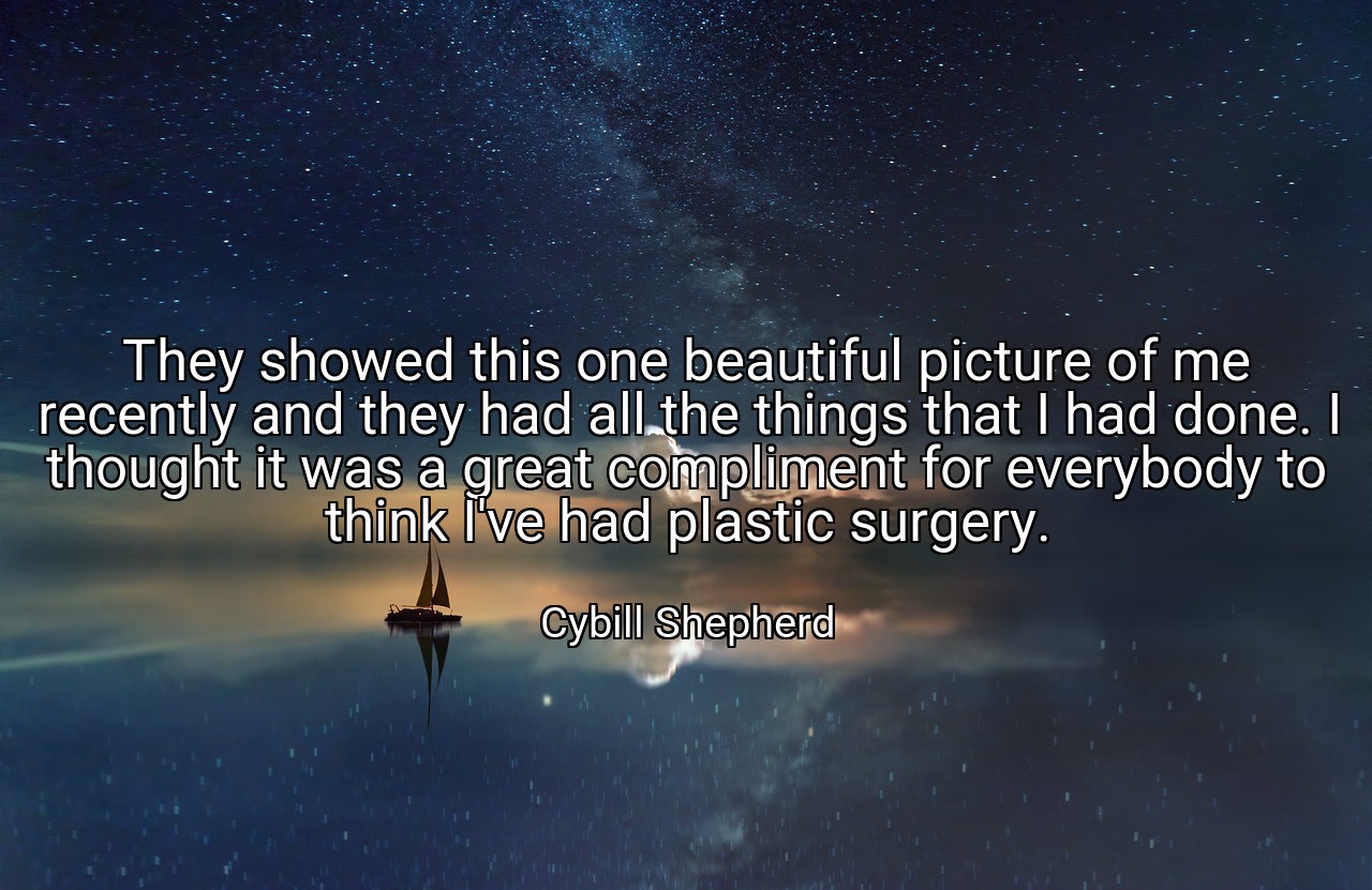 They showed this one beautiful picture of me recently and they had all the things that I had done. I thought it was a great compliment for everybody to think I've had plastic surgery. - Cybill Shepherd