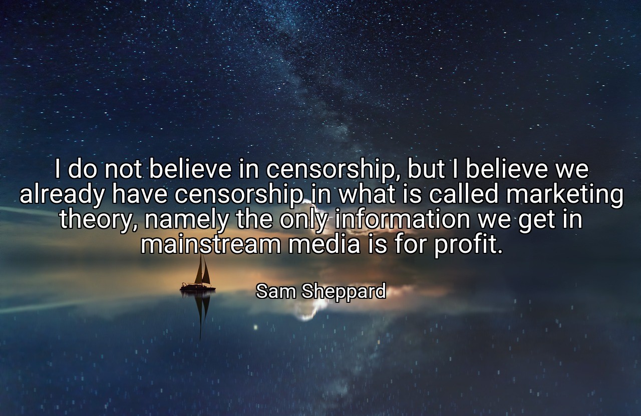 I do not believe in censorship, but I believe we already have censorship in what is called marketing theory, namely the only information we get in mainstream media is for profit. - Sam Sheppard