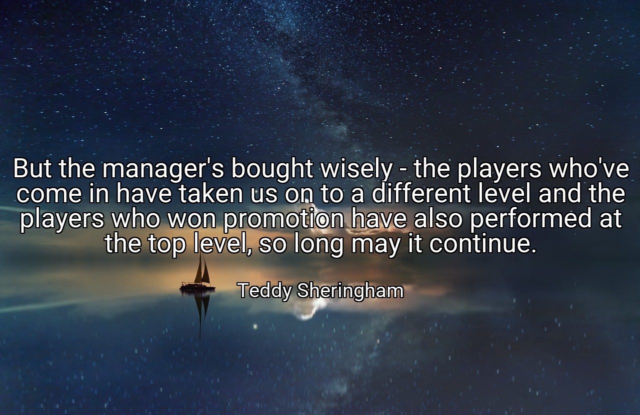 But the manager's bought wisely - the players who've come in have taken us on to a different level and the players who won promotion have also performed at the top level, so long may it continue. - Teddy Sheringham