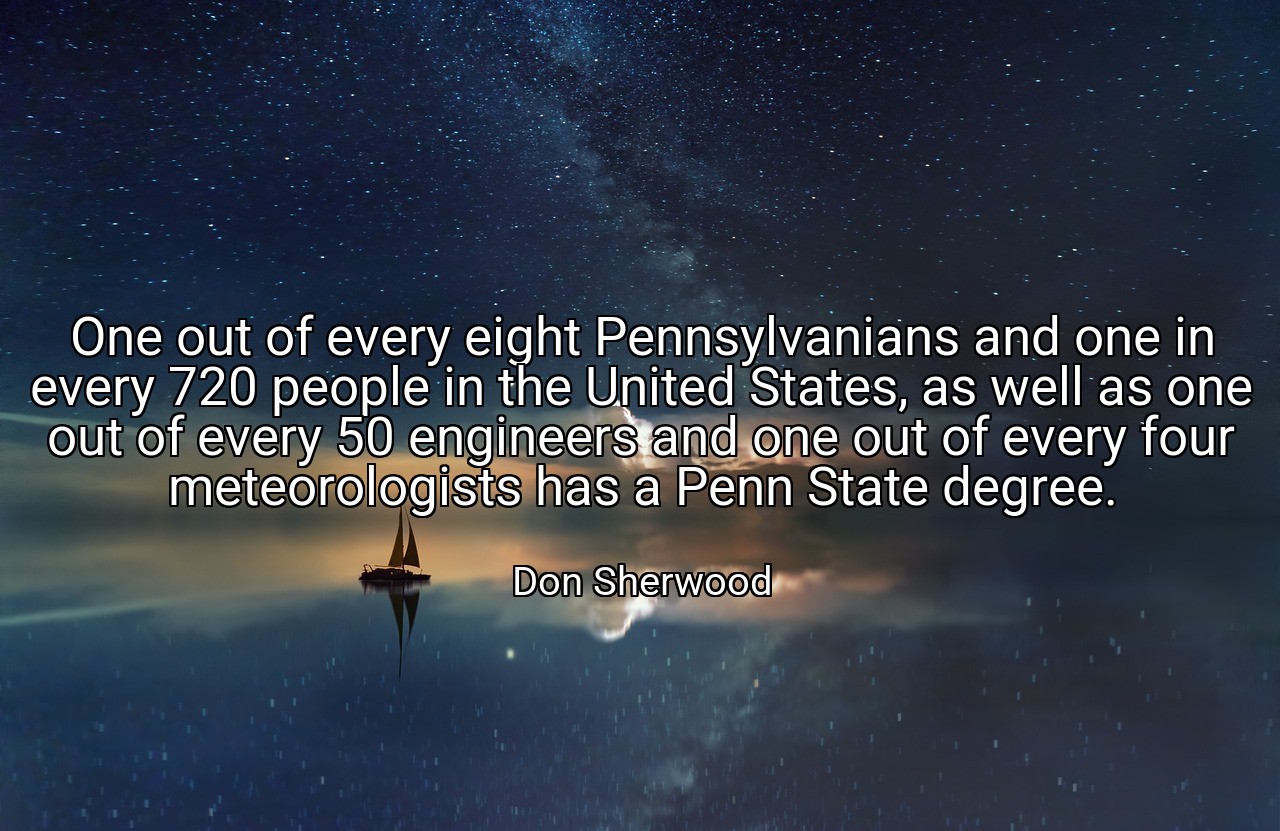 One out of every eight Pennsylvanians and one in every 720 people in the United States, as well as one out of every 50 engineers and one out of every four meteorologists has a Penn State degree. - Don Sherwood