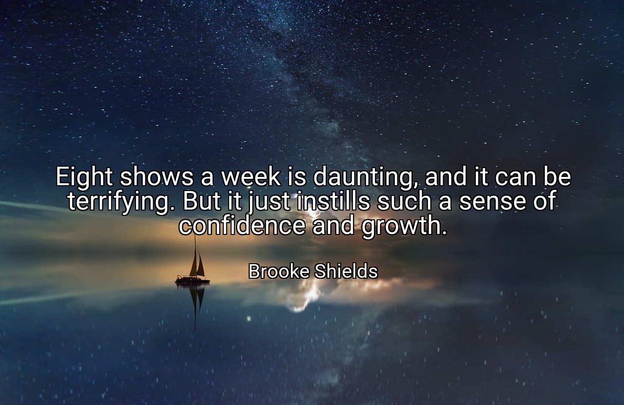 Eight shows a week is daunting, and it can be terrifying. But it just instills such a sense of confidence and growth. - Brooke Shields