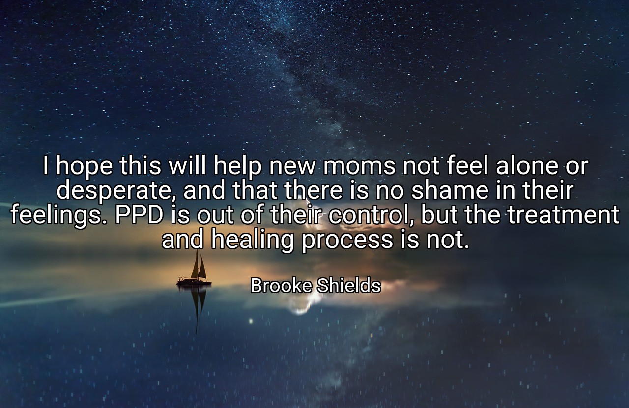 I hope this will help new moms not feel alone or desperate, and that there is no shame in their feelings. PPD is out of their control, but the treatment and healing process is not. - Brooke Shields