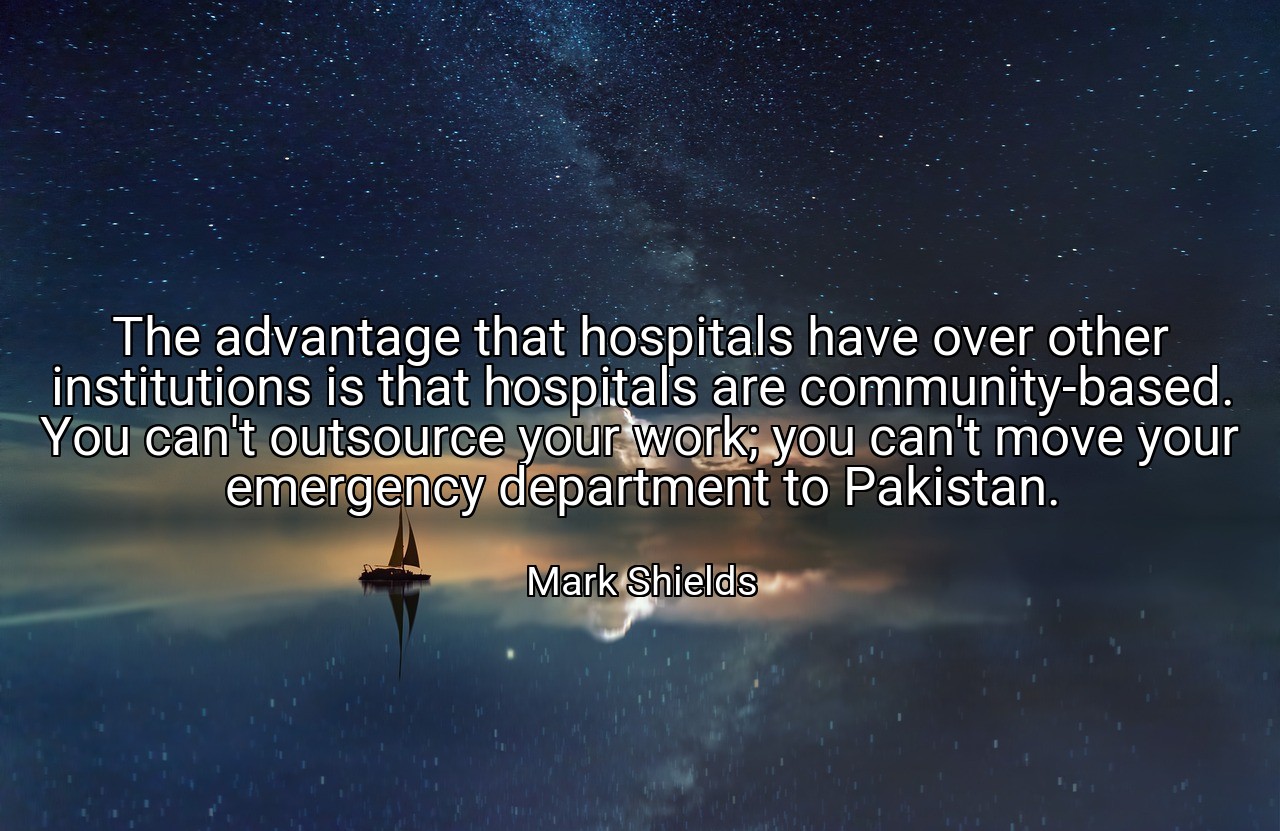 The advantage that hospitals have over other institutions is that hospitals are community-based. You can't outsource your work; you can't move your emergency department to Pakistan. - Mark Shields