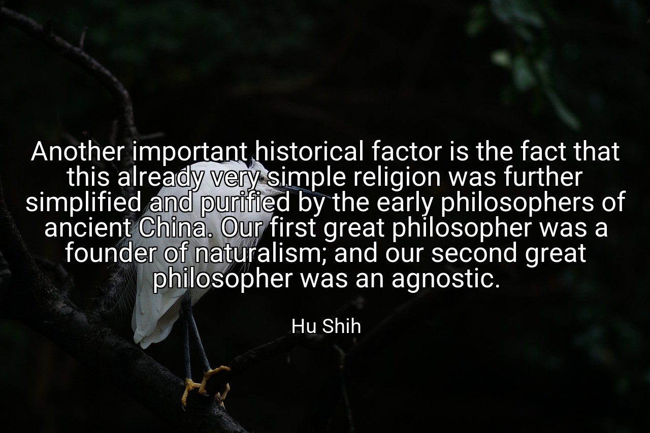 Another important historical factor is the fact that this already very simple religion was further simplified and purified by the early philosophers of ancient China. Our first great philosopher was a founder of naturalism; and our second great philosopher was an agnostic. - Hu Shih
