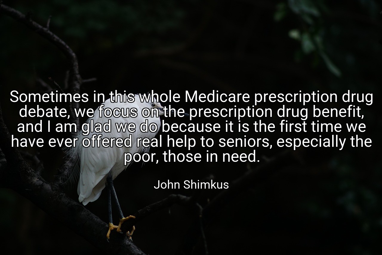 Sometimes in this whole Medicare prescription drug debate, we focus on the prescription drug benefit, and I am glad we do because it is the first time we have ever offered real help to seniors, especially the poor, those in need. - John Shimkus