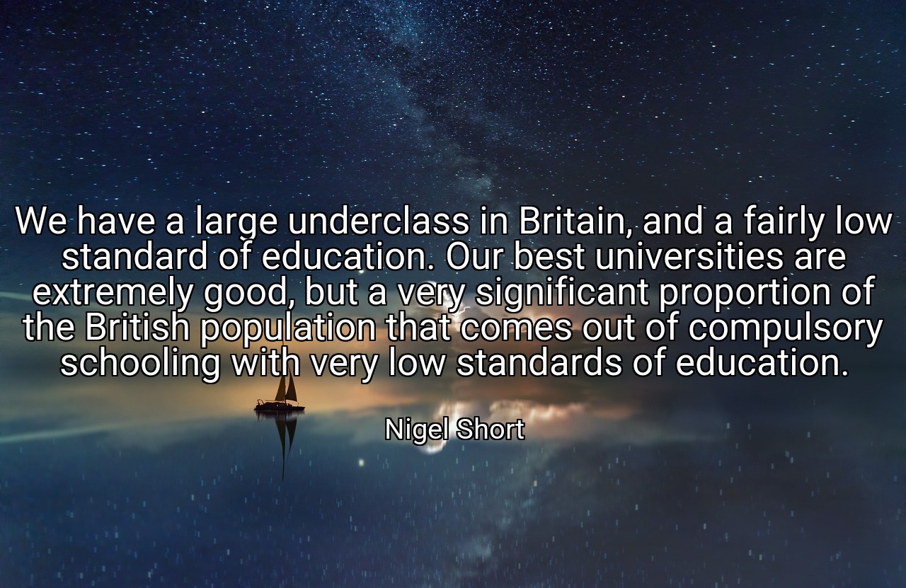 We have a large underclass in Britain, and a fairly low standard of education. Our best universities are extremely good, but a very significant proportion of the British population that comes out of compulsory schooling with very low standards of education. - Nigel Short