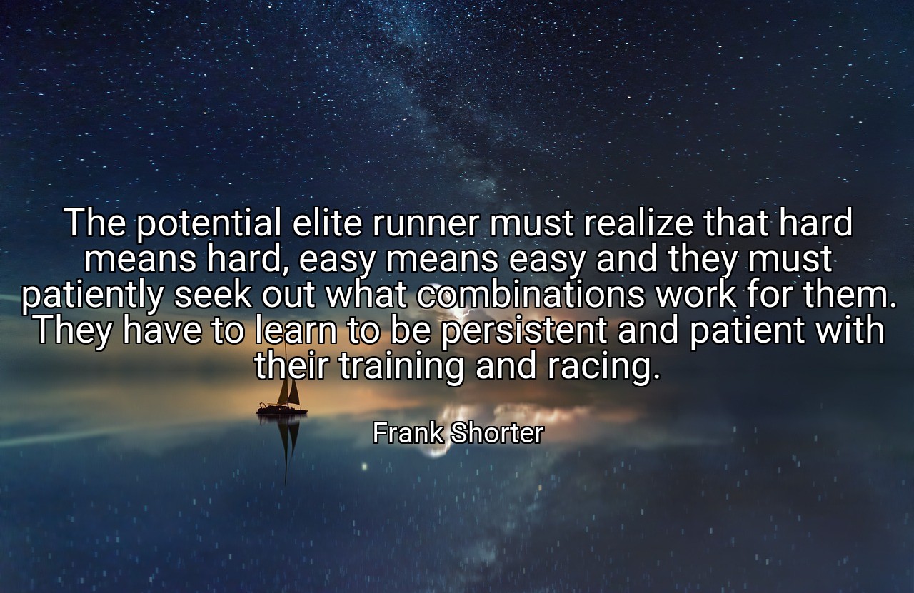 The potential elite runner must realize that hard means hard, easy means easy and they must patiently seek out what combinations work for them. They have to learn to be persistent and patient with their training and racing. - Frank Shorter