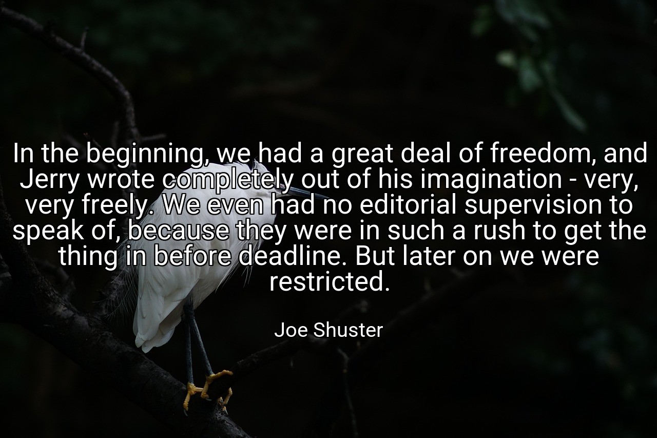 In the beginning, we had a great deal of freedom, and Jerry wrote completely out of his imagination - very, very freely. We even had no editorial supervision to speak of, because they were in such a rush to get the thing in before deadline. But later on we were restricted. - Joe Shuster