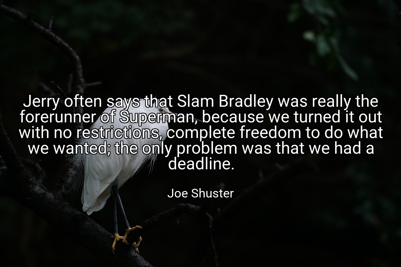 Jerry often says that Slam Bradley was really the forerunner of Superman, because we turned it out with no restrictions, complete freedom to do what we wanted; the only problem was that we had a deadline. - Joe Shuster