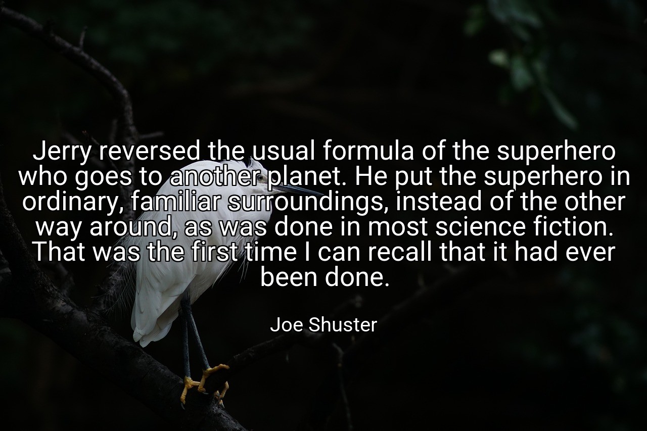 Jerry reversed the usual formula of the superhero who goes to another planet. He put the superhero in ordinary, familiar surroundings, instead of the other way around, as was done in most science fiction. That was the first time I can recall that it had ever been done. - Joe Shuster