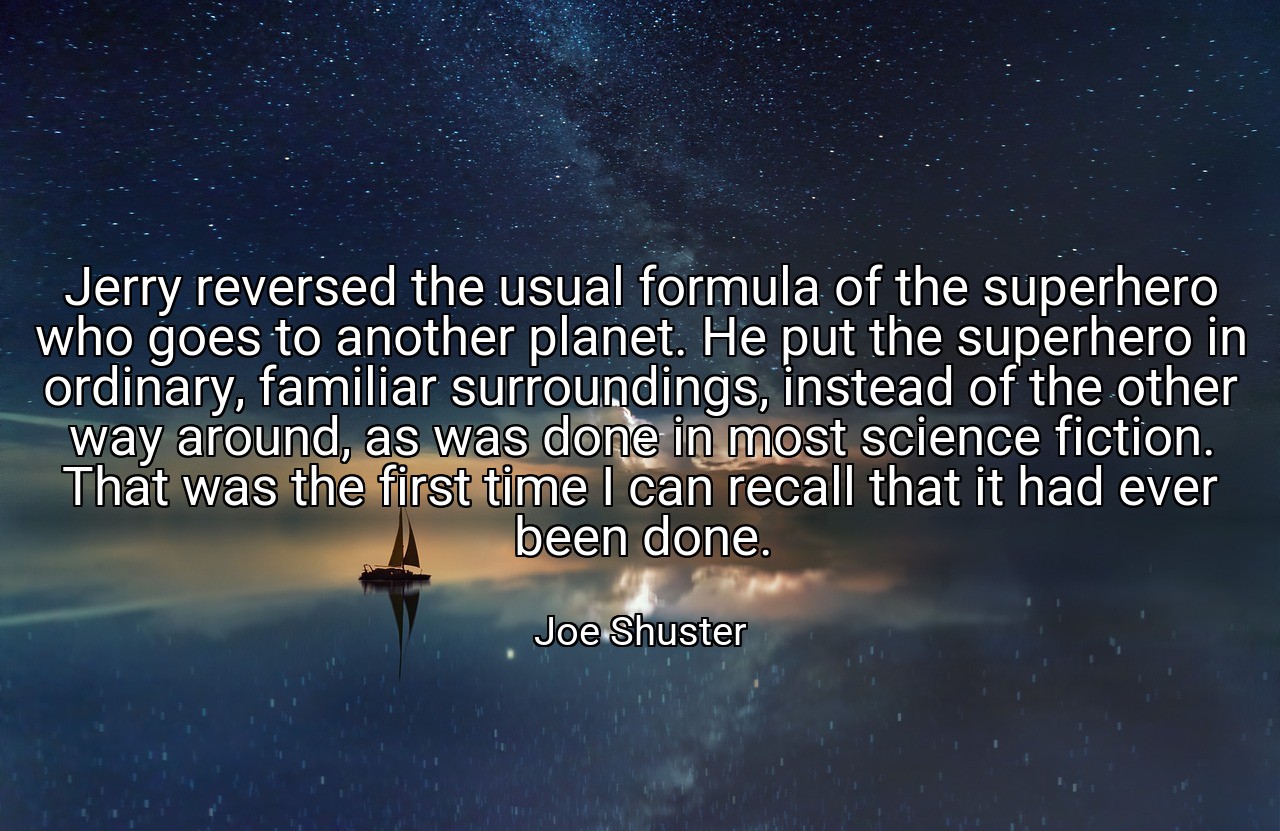Jerry reversed the usual formula of the superhero who goes to another planet. He put the superhero in ordinary, familiar surroundings, instead of the other way around, as was done in most science fiction. That was the first time I can recall that it had ever been done. - Joe Shuster