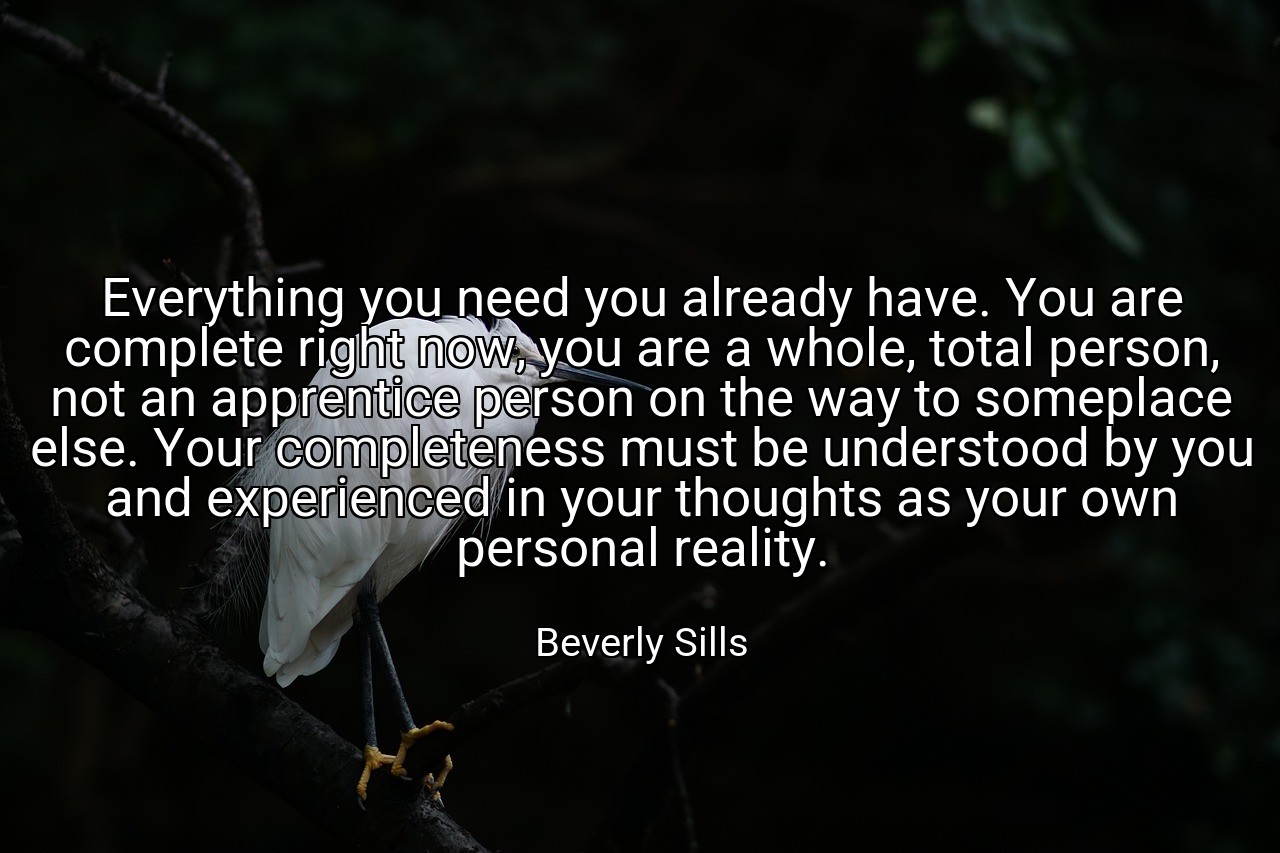 Everything you need you already have. You are complete right now, you are a whole, total person, not an apprentice person on the way to someplace else. Your completeness must be understood by you and experienced in your thoughts as your own personal reality. - Beverly Sills