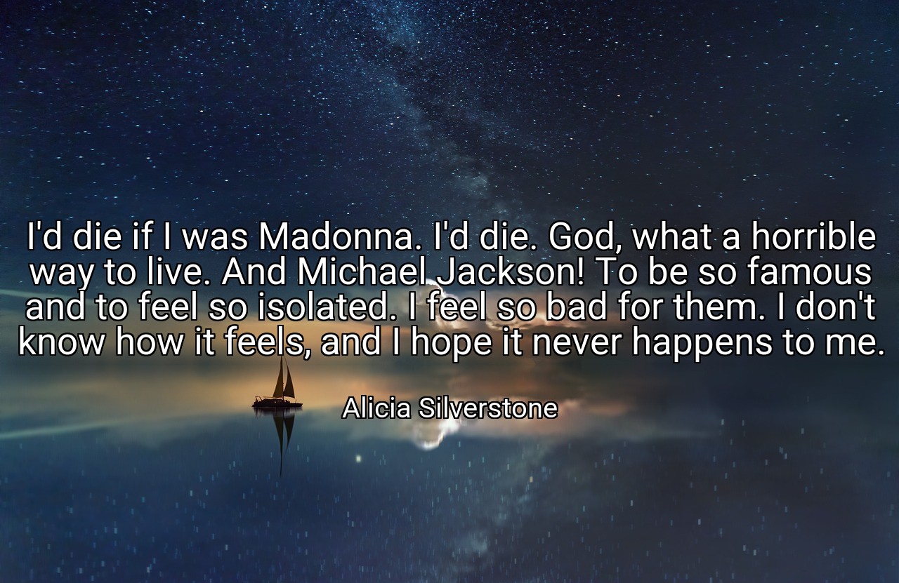 I'd die if I was Madonna. I'd die. God, what a horrible way to live. And Michael Jackson! To be so famous and to feel so isolated. I feel so bad for them. I don't know how it feels, and I hope it never happens to me. - Alicia Silverstone