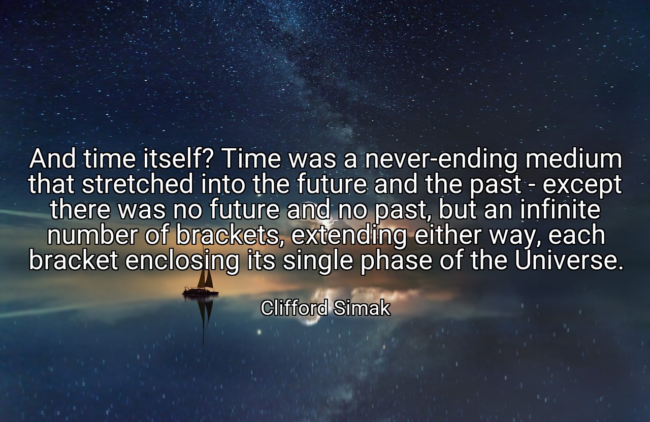 And time itself? Time was a never-ending medium that stretched into the future and the past - except there was no future and no past, but an infinite number of brackets, extending either way, each bracket enclosing its single phase of the Universe. - Clifford Simak