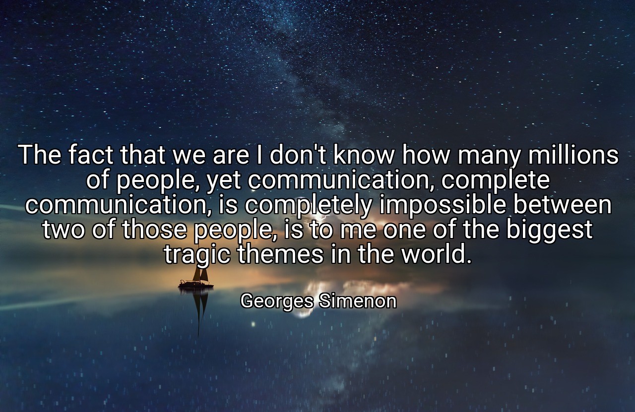 The fact that we are I don't know how many millions of people, yet communication, complete communication, is completely impossible between two of those people, is to me one of the biggest tragic themes in the world. - Georges Simenon