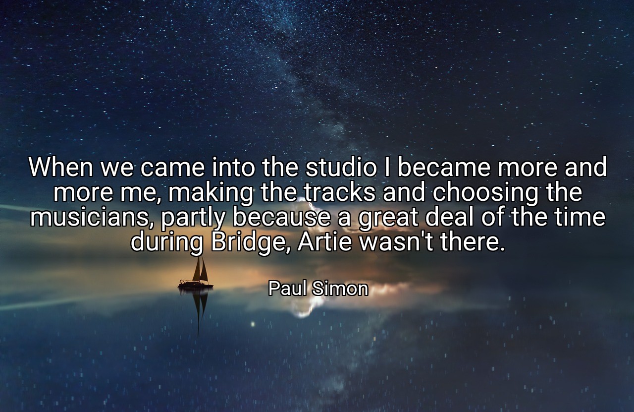 When we came into the studio I became more and more me, making the tracks and choosing the musicians, partly because a great deal of the time during Bridge, Artie wasn't there. - Paul Simon