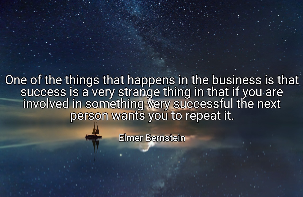 One of the things that happens in the business is that success is a very strange thing in that if you are involved in something very successful the next person wants you to repeat it. - Elmer Bernstein