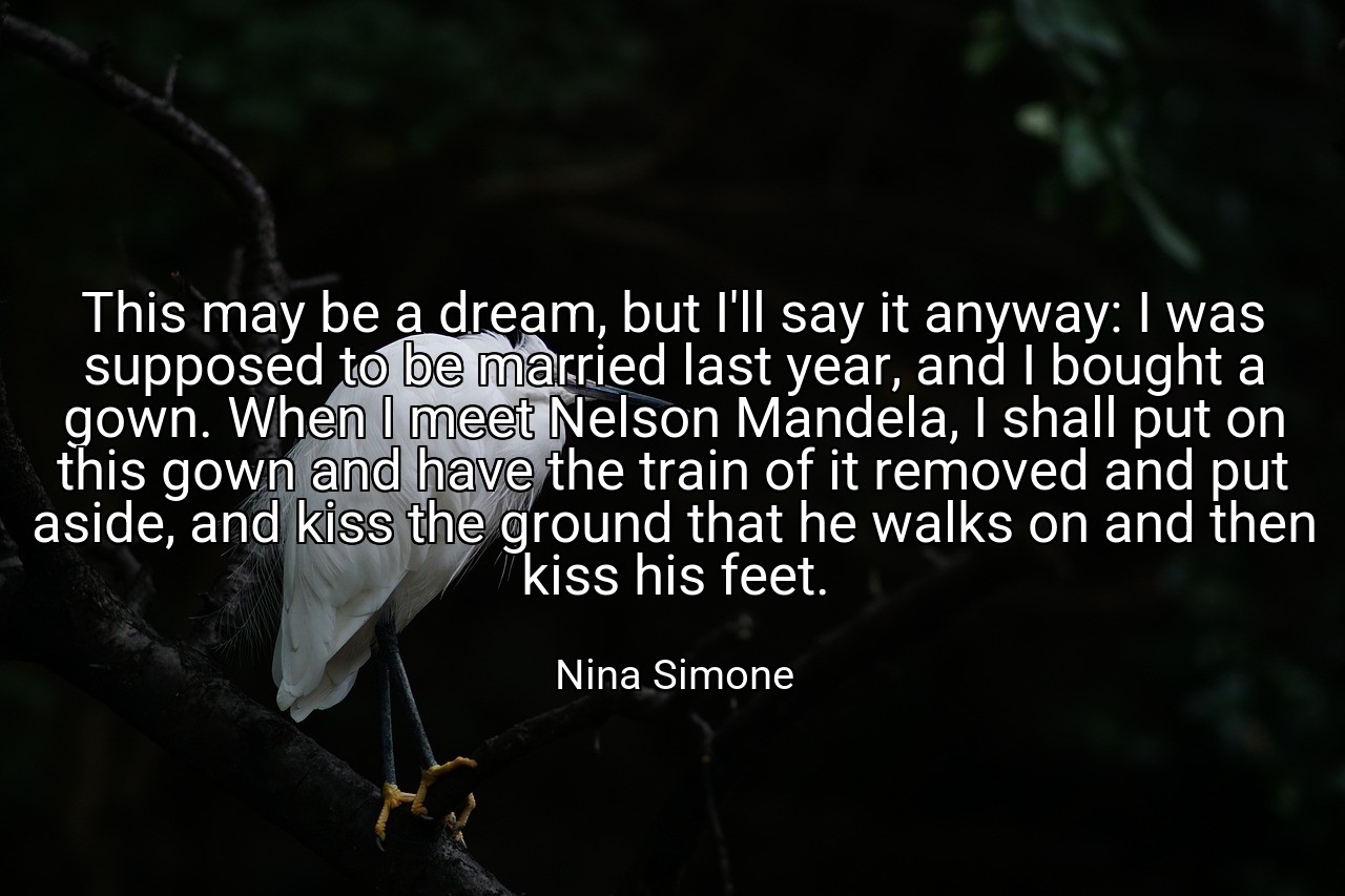 This may be a dream, but I'll say it anyway: I was supposed to be married last year, and I bought a gown. When I meet Nelson Mandela, I shall put on this gown and have the train of it removed and put aside, and kiss the ground that he walks on and then kiss his feet. - Nina Simone