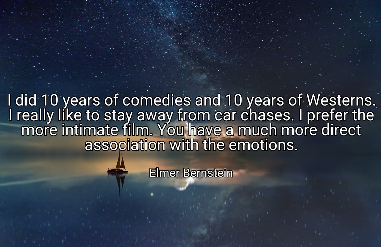 I did 10 years of comedies and 10 years of Westerns. I really like to stay away from car chases. I prefer the more intimate film. You have a much more direct association with the emotions. - Elmer Bernstein