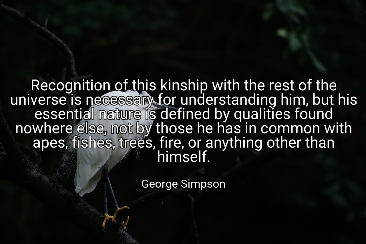 Recognition of this kinship with the rest of the universe is necessary for understanding him, but his essential nature is defined by qualities found nowhere else, not by those he has in common with apes, fishes, trees, fire, or anything other than himself. - George Simpson