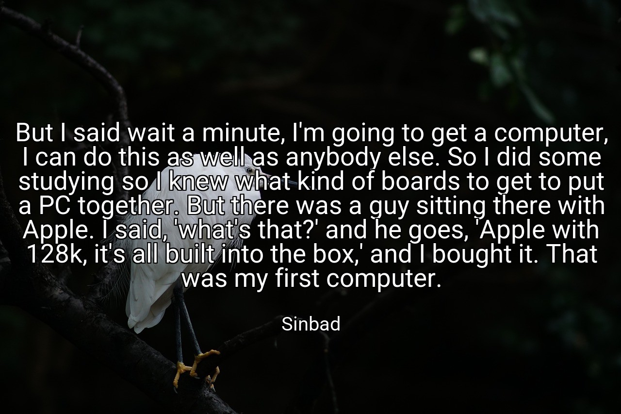 But I said wait a minute, I'm going to get a computer, I can do this as well as anybody else. So I did some studying so I knew what kind of boards to get to put a PC together. But there was a guy sitting there with Apple. I said, 'what's that?' and he goes, 'Apple with 128k, it's all built into the box,' and I bought it. That was my first computer. - Sinbad