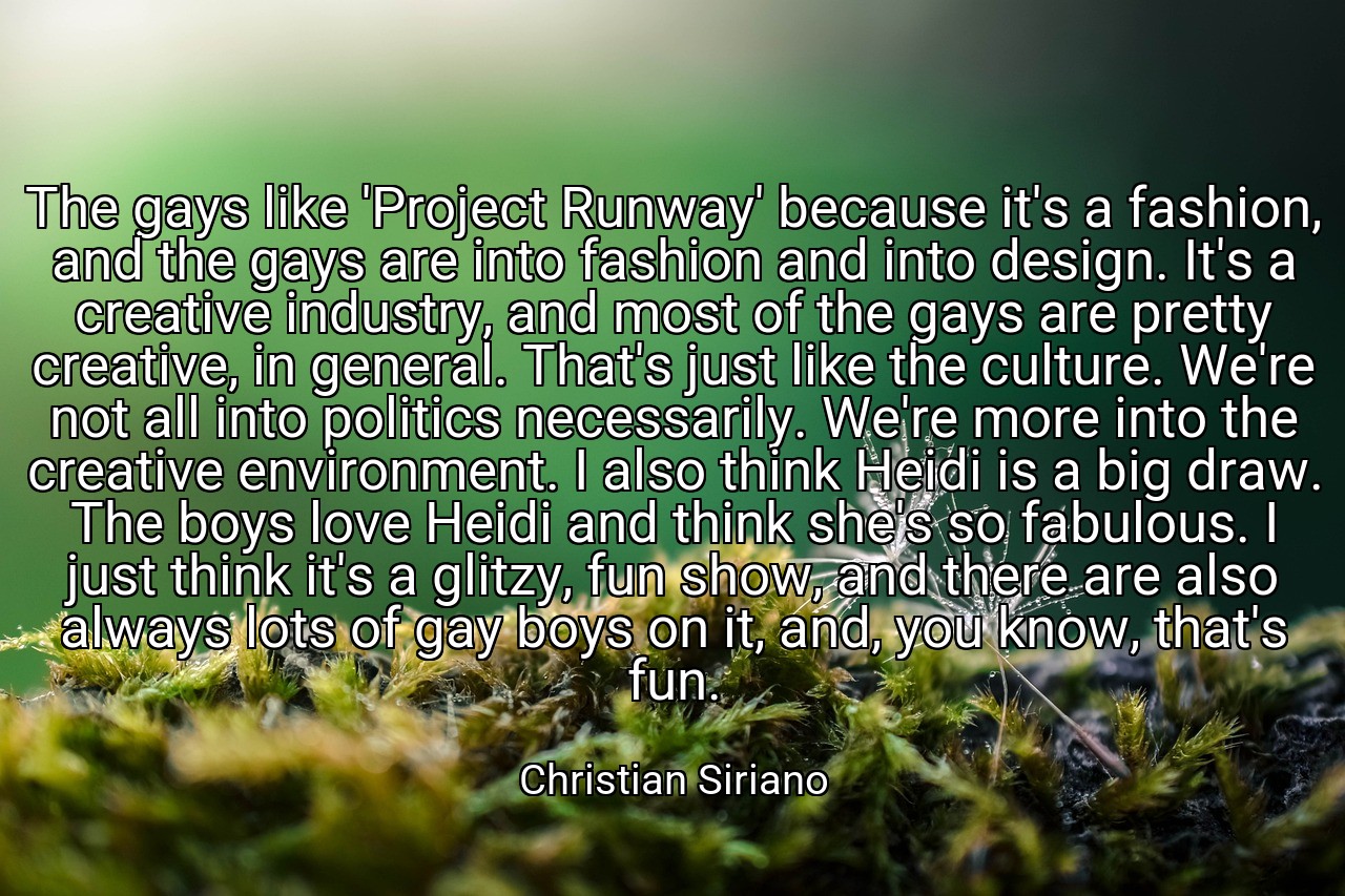 The gays like 'Project Runway' because it's a fashion, and the gays are into fashion and into design. It's a creative industry, and most of the gays are pretty creative, in general. That's just like the culture. We're not all into politics necessarily. We're more into the creative environment. I also think Heidi is a big draw. The boys love Heidi and think she's so fabulous. I just think it's a glitzy, fun show, and there are also always lots of gay boys on it, and, you know, that's fun. - Christian Siriano