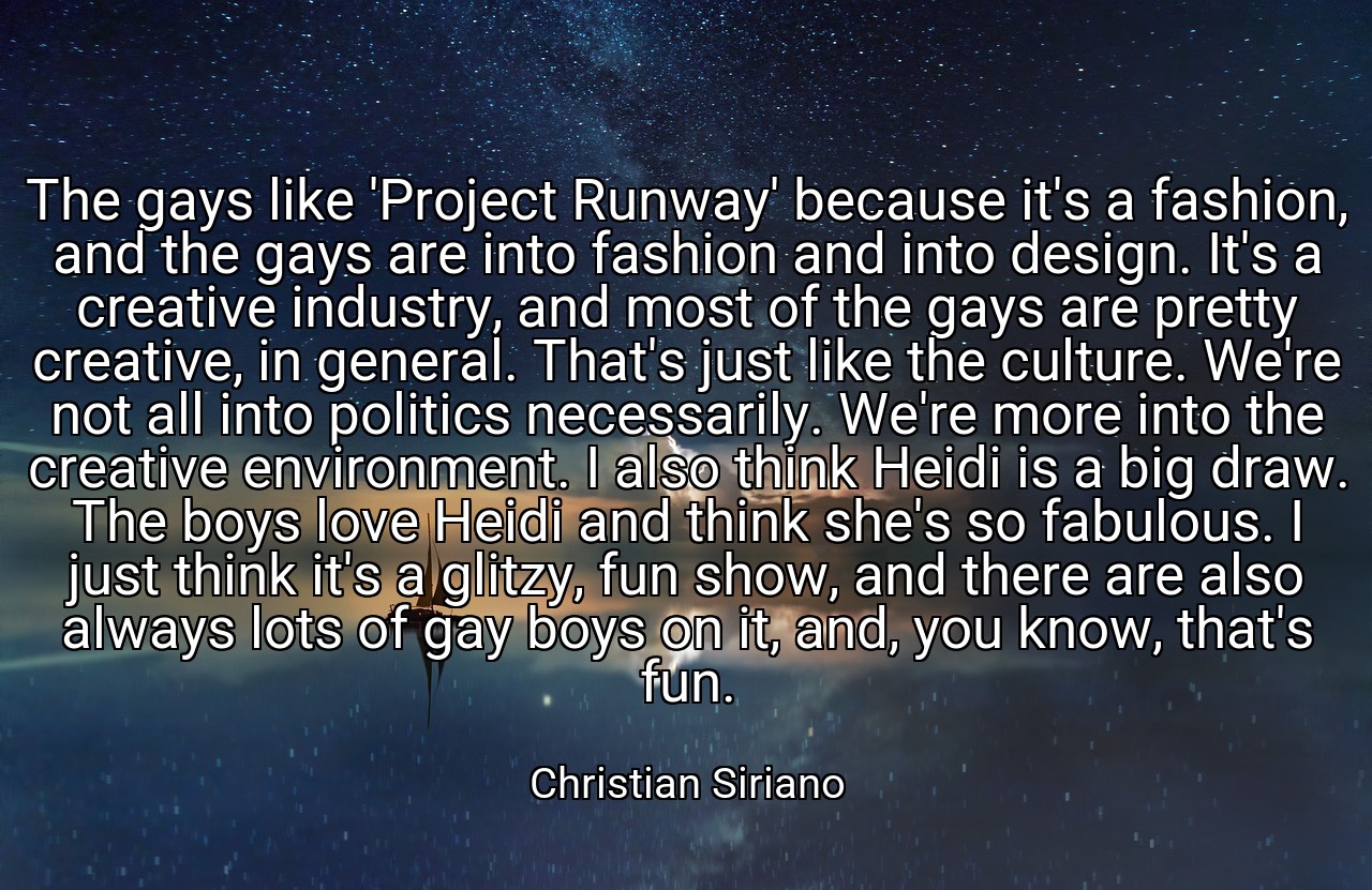 The gays like 'Project Runway' because it's a fashion, and the gays are into fashion and into design. It's a creative industry, and most of the gays are pretty creative, in general. That's just like the culture. We're not all into politics necessarily. We're more into the creative environment. I also think Heidi is a big draw. The boys love Heidi and think she's so fabulous. I just think it's a glitzy, fun show, and there are also always lots of gay boys on it, and, you know, that's fun. - Christian Siriano