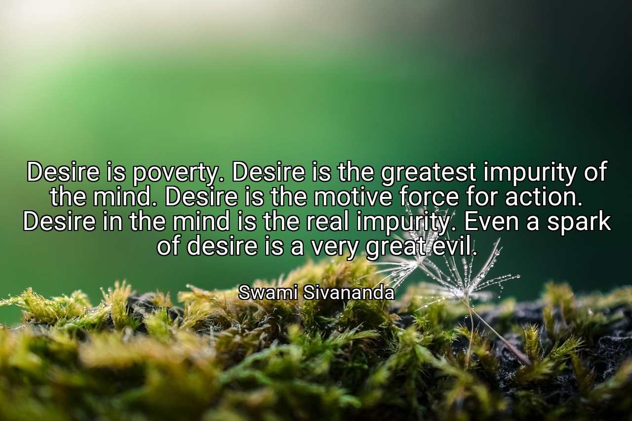 Desire is poverty. Desire is the greatest impurity of the mind. Desire is the motive force for action. Desire in the mind is the real impurity. Even a spark of desire is a very great evil. - Swami Sivananda