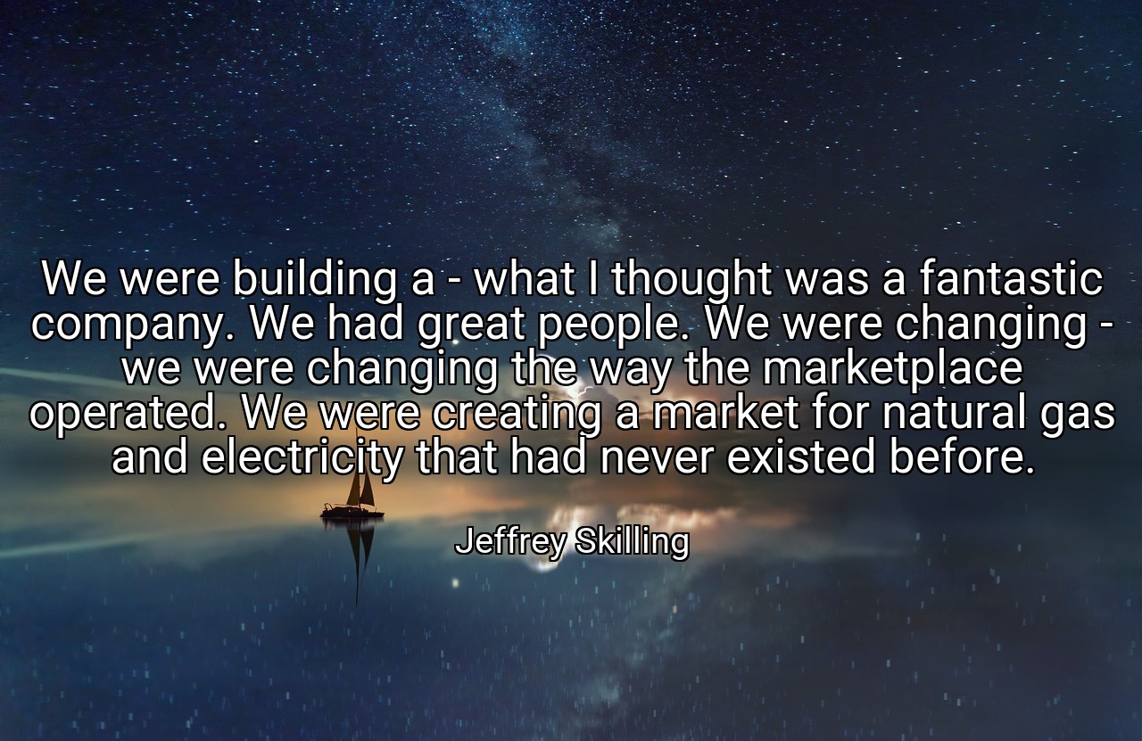 We were building a - what I thought was a fantastic company. We had great people. We were changing - we were changing the way the marketplace operated. We were creating a market for natural gas and electricity that had never existed before. - Jeffrey Skilling