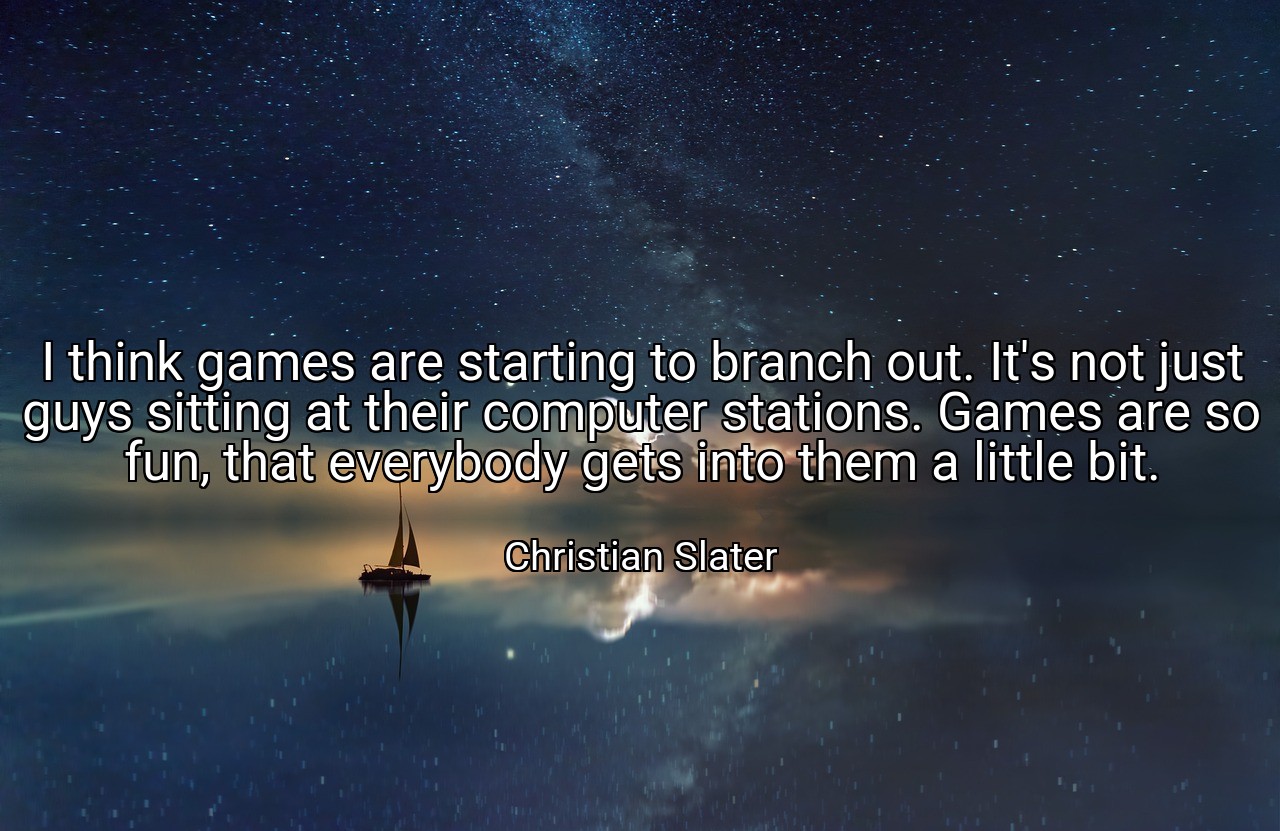I think games are starting to branch out. It's not just guys sitting at their computer stations. Games are so fun, that everybody gets into them a little bit. - Christian Slater