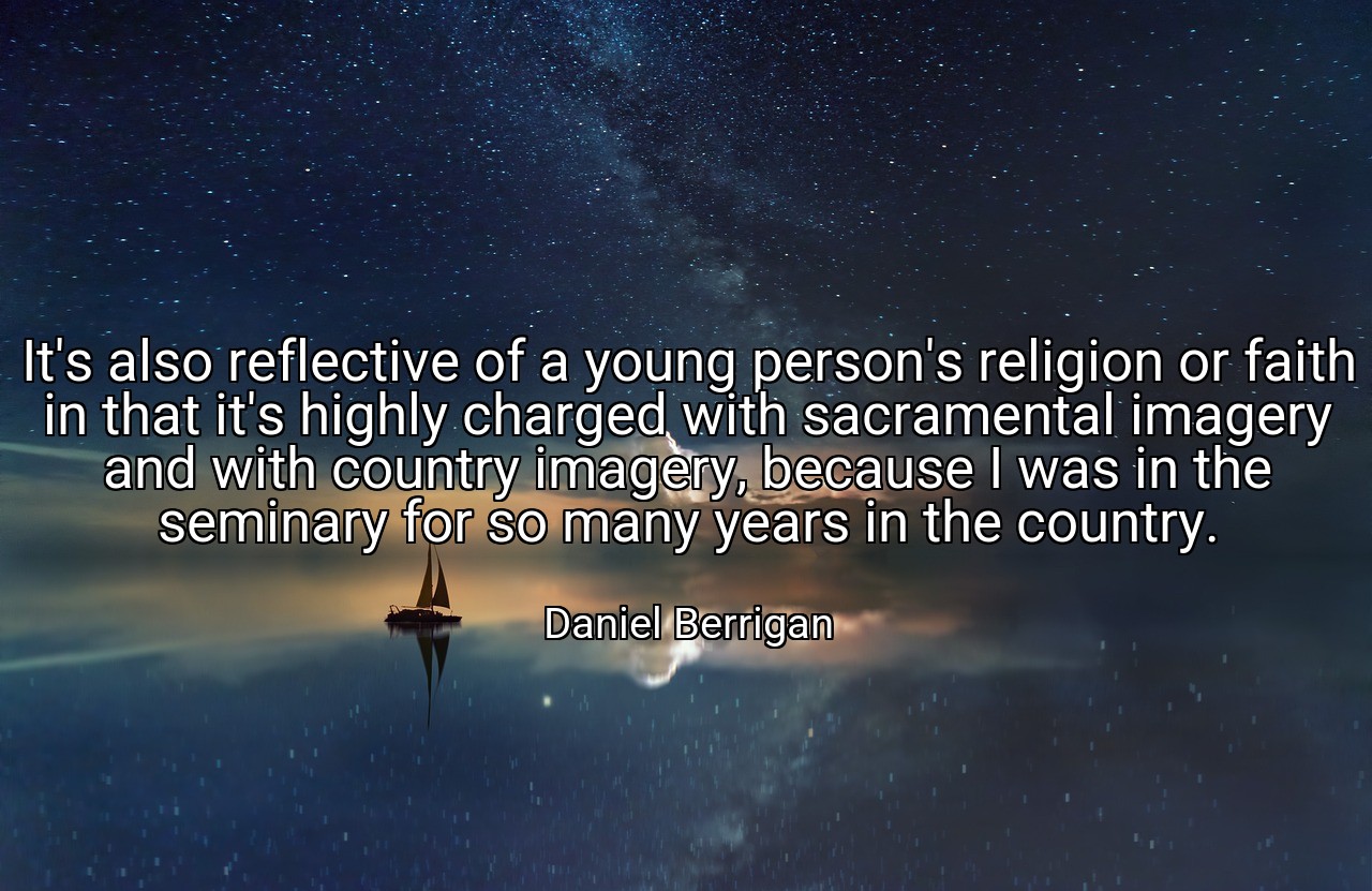 It's also reflective of a young person's religion or faith in that it's highly charged with sacramental imagery and with country imagery, because I was in the seminary for so many years in the country. - Daniel Berrigan
