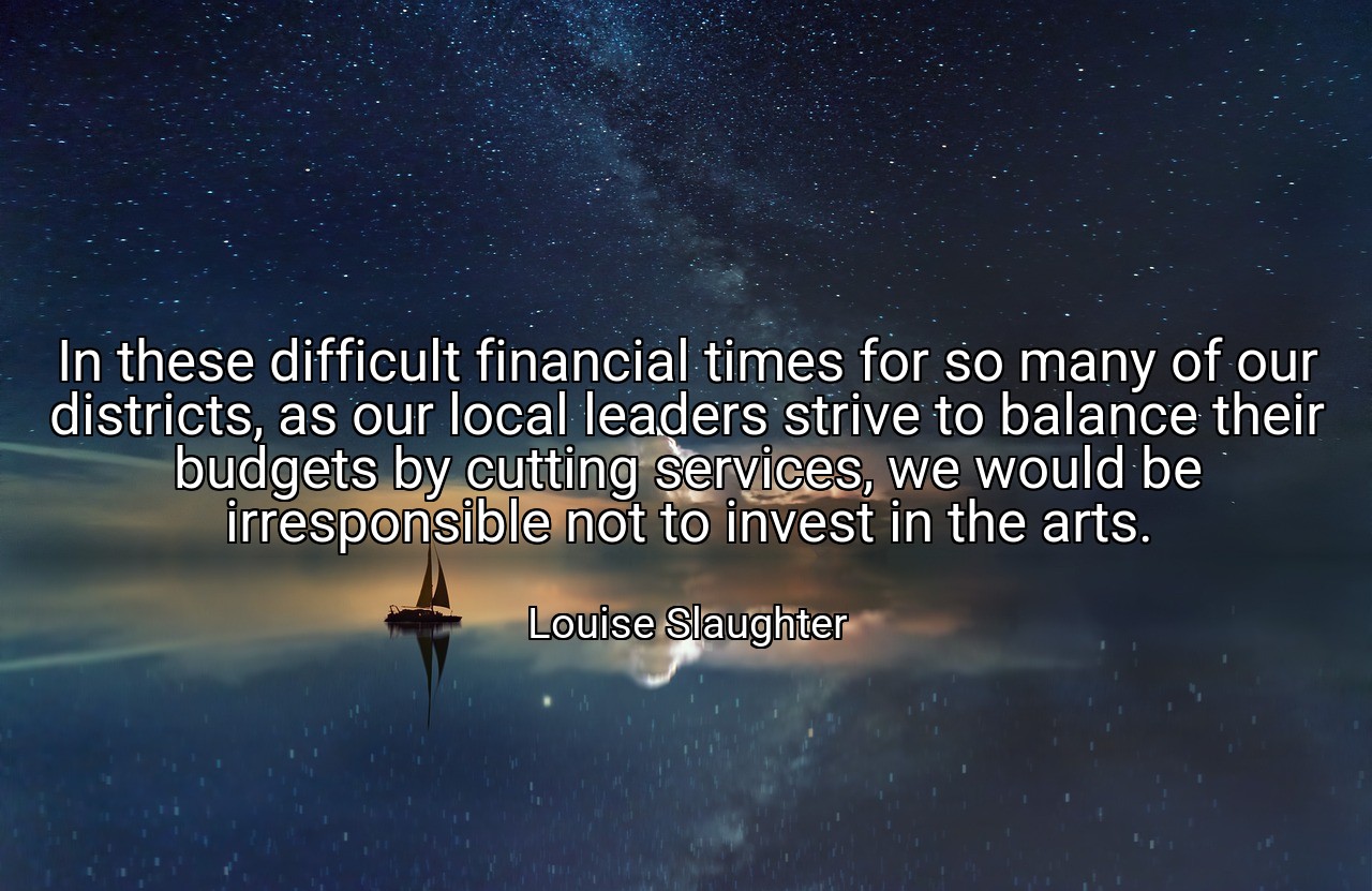 In these difficult financial times for so many of our districts, as our local leaders strive to balance their budgets by cutting services, we would be irresponsible not to invest in the arts. - Louise Slaughter