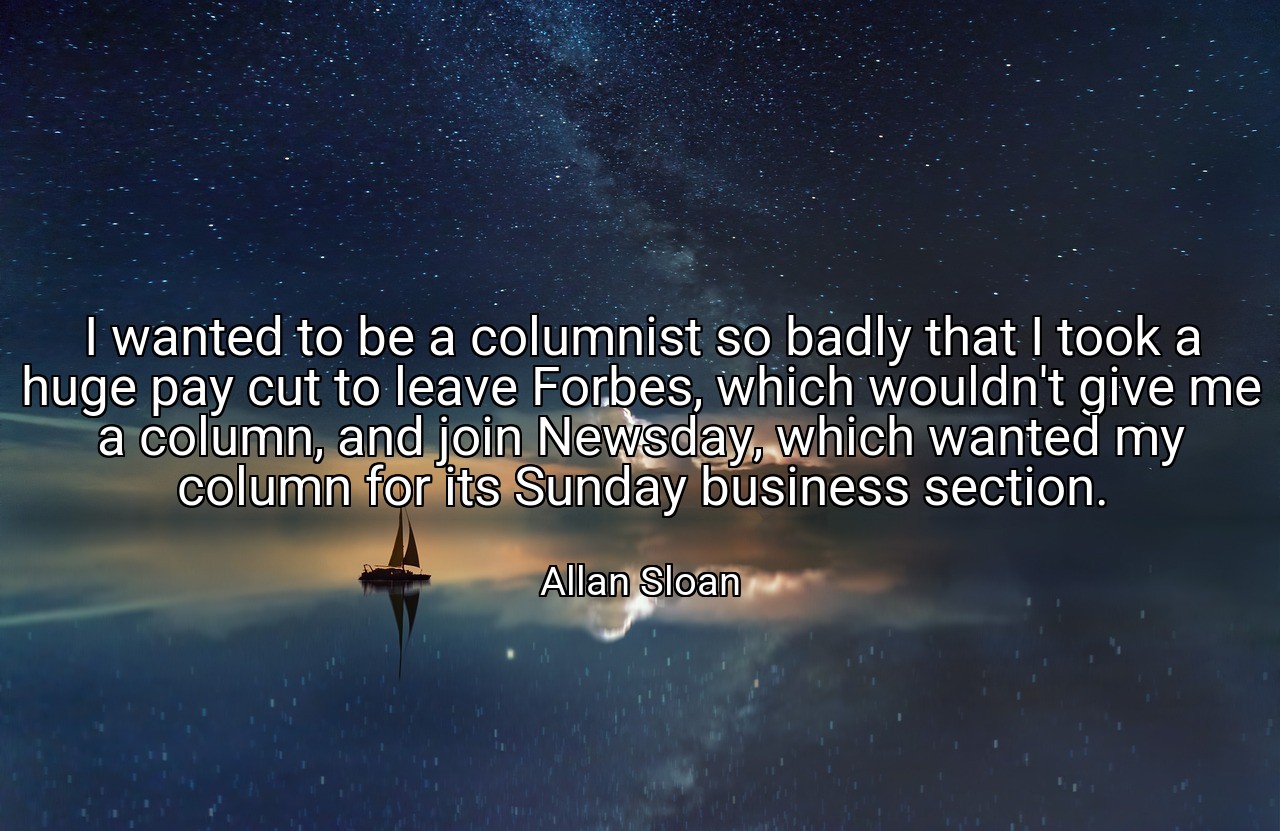 I wanted to be a columnist so badly that I took a huge pay cut to leave Forbes, which wouldn't give me a column, and join Newsday, which wanted my column for its Sunday business section. - Allan Sloan