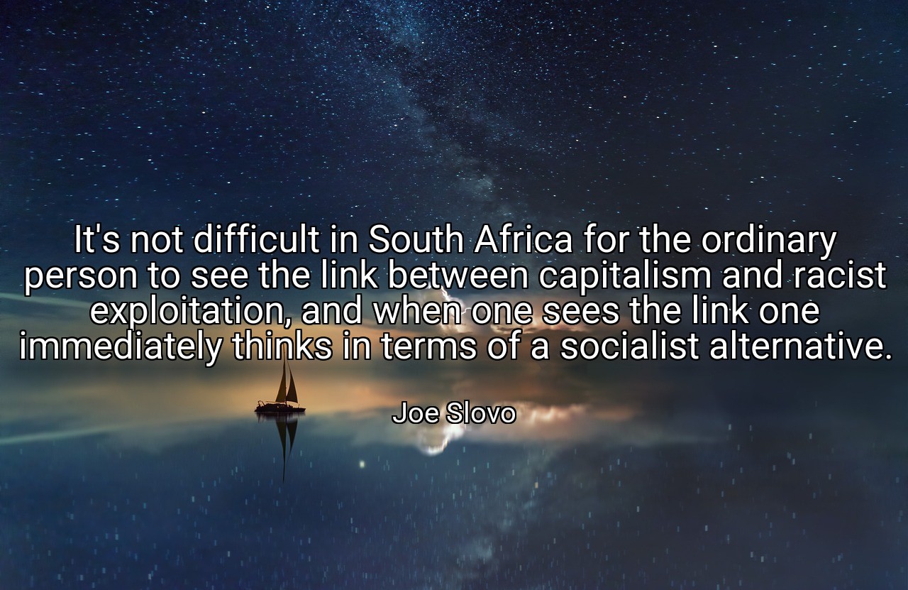 It's not difficult in South Africa for the ordinary person to see the link between capitalism and racist exploitation, and when one sees the link one immediately thinks in terms of a socialist alternative. - Joe Slovo
