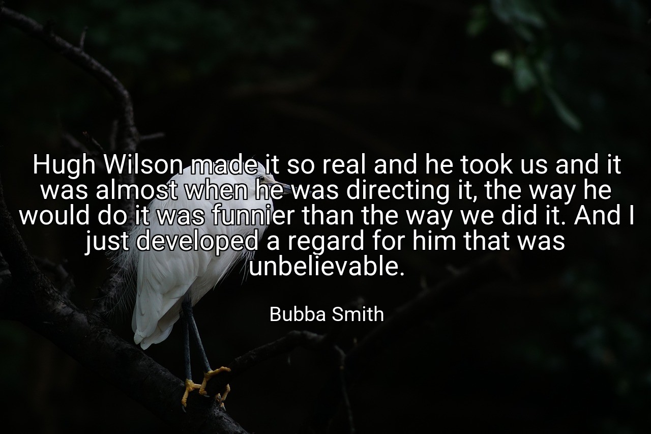Hugh Wilson made it so real and he took us and it was almost when he was directing it, the way he would do it was funnier than the way we did it. And I just developed a regard for him that was unbelievable. - Bubba Smith
